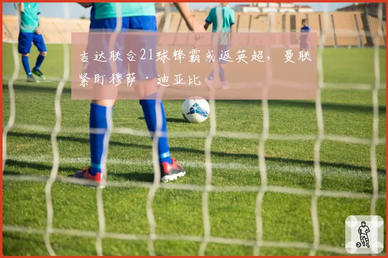 吉达联合21球锋霸或返英超，曼联紧盯穆萨·迪亚比