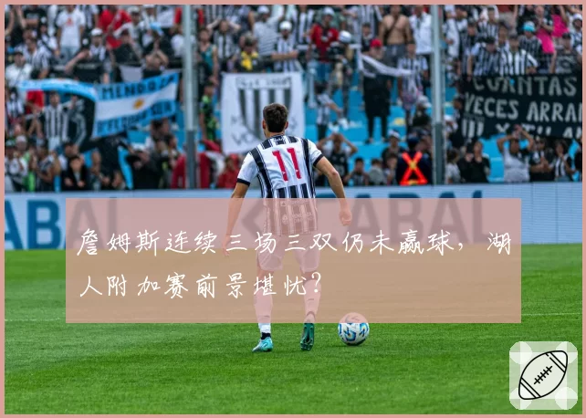 詹姆斯连续三场三双仍未赢球,湖人附加赛前景堪忧?
