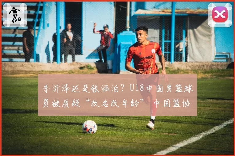 李沂泽还是张涵泊？U18中国男篮球员被质疑“改名改年龄” 中国篮协回应：已经关注并展开调查