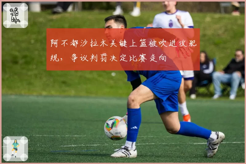 阿不都沙拉木关键上篮被吹进攻犯规，争议判罚决定比赛走向