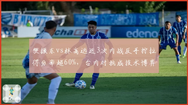 樊振东vs林高远近3次内战反手拧拉得分率超60%,台内对抗成技术博弈焦点
