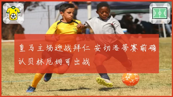 皇马主场迎战拜仁 安切洛蒂赛前确认贝林厄姆可出战