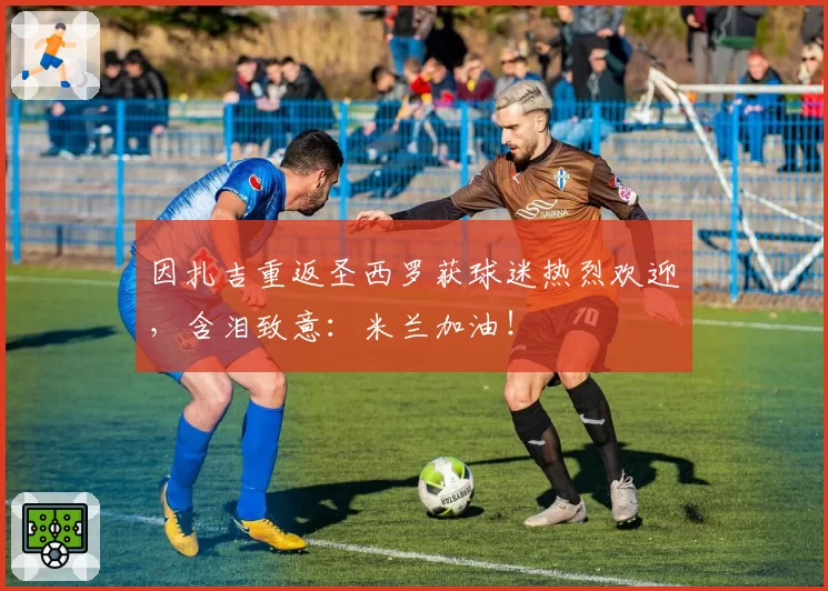 因扎吉重返圣西罗获球迷热烈欢迎，含泪致意：米兰加油！