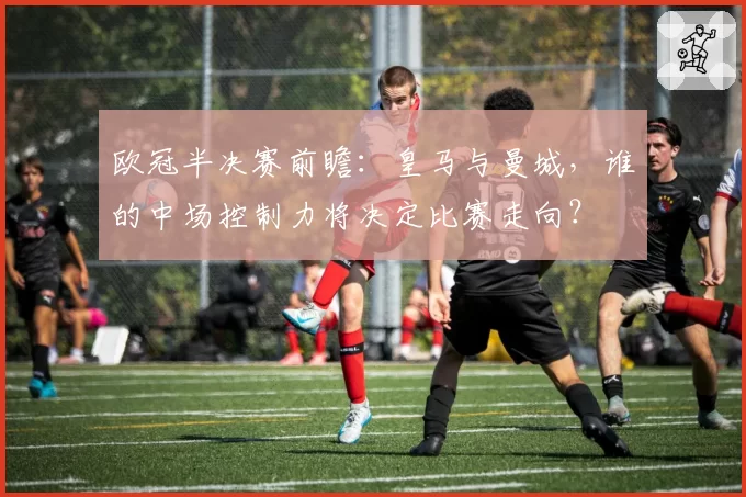 欧冠半决赛前瞻：皇马与曼城，谁的中场控制力将决定比赛走向？