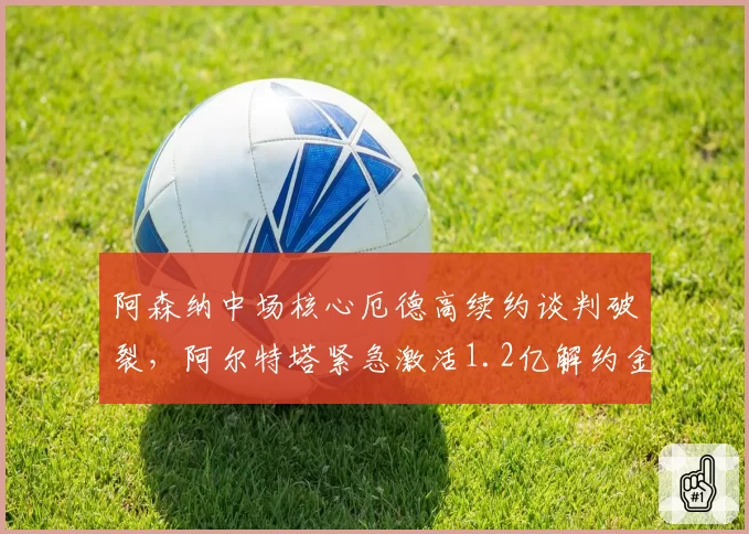 阿森纳中场核心厄德高续约谈判破裂,阿尔特塔紧急激活1.2亿解约金条款