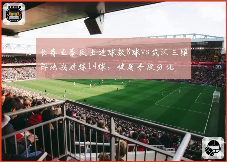 长春亚泰反击进球数8球vs武汉三镇阵地战进球14球,破局手段分化