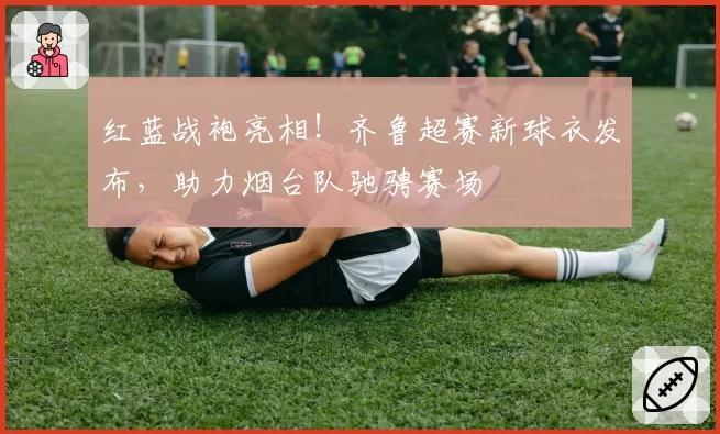 红蓝战袍亮相！齐鲁超赛新球衣发布，助力烟台队驰骋赛场