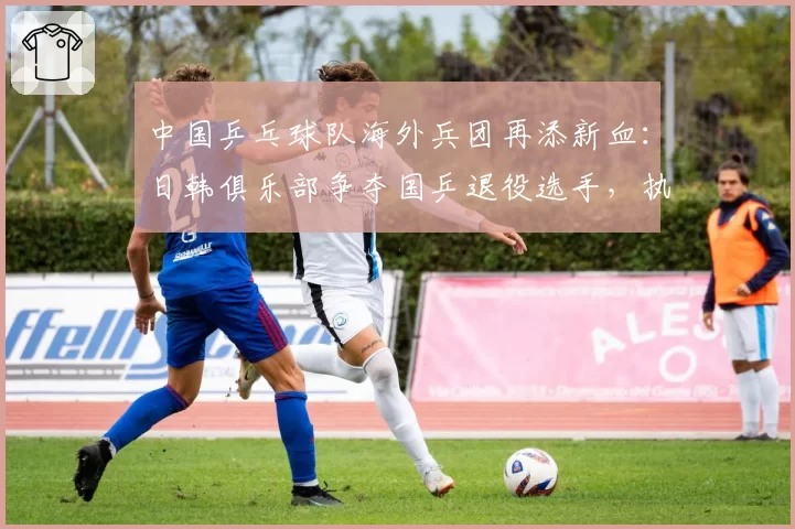 中国乒乓球队海外兵团再添新血：日韩俱乐部争夺国乒退役选手，执教理念与待遇对比