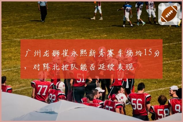 广州龙狮崔永熙新秀赛季场均15分，对阵北控队能否延续表现