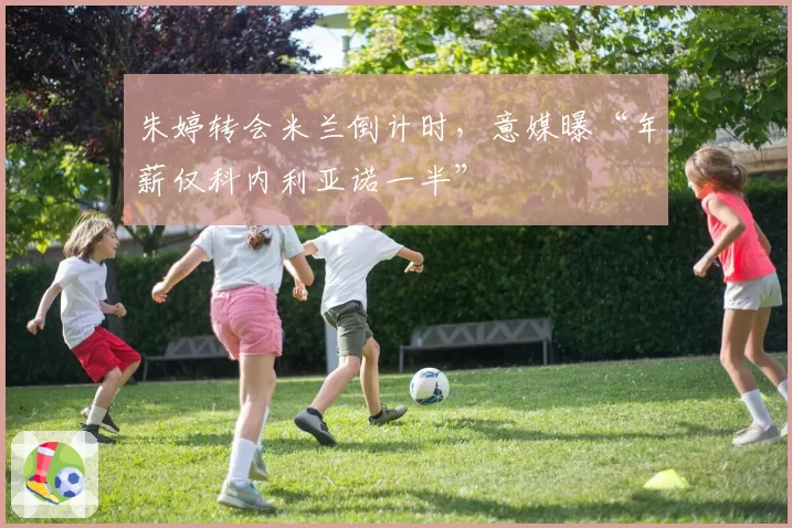 朱婷转会米兰倒计时,意媒曝“年薪仅科内利亚诺一半”