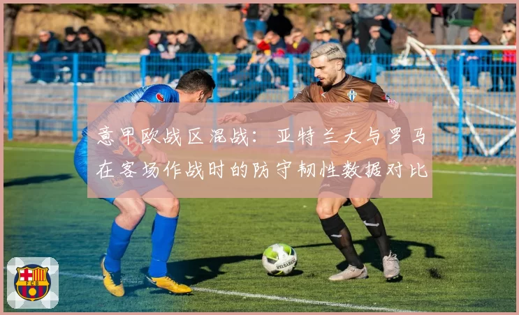 意甲欧战区混战：亚特兰大与罗马在客场作战时的防守韧性数据对比