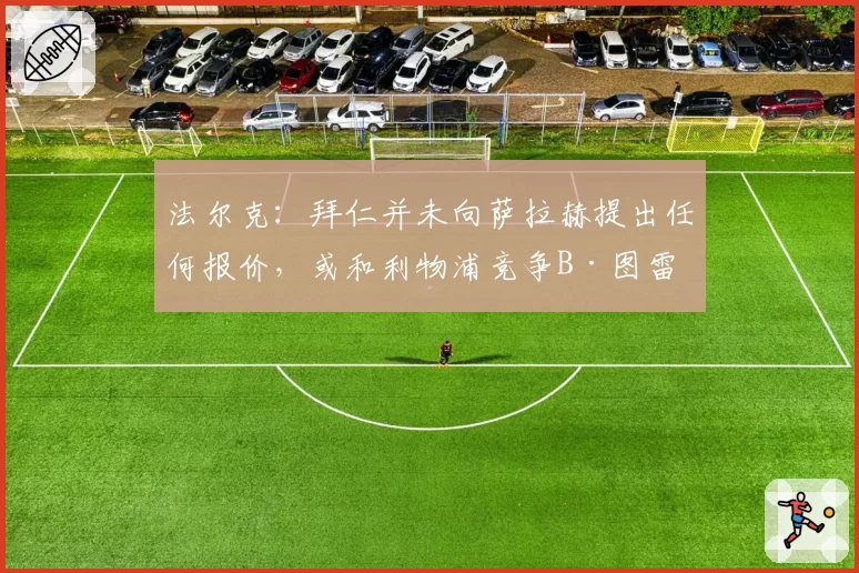 法尔克：拜仁并未向萨拉赫提出任何报价，或和利物浦竞争B·图雷