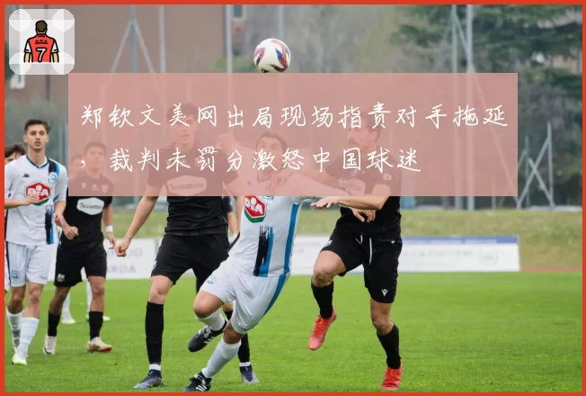 郑钦文美网出局现场指责对手拖延，裁判未罚分激怒中国球迷