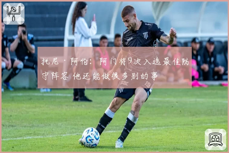 托尼·阿伦：阿门将9次入选最佳防守阵容 他还能做很多别的事