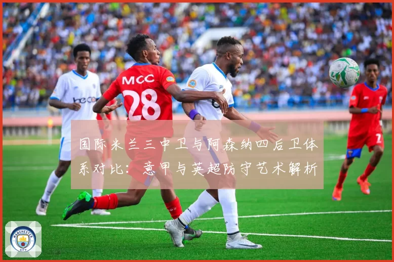 国际米兰三中卫与阿森纳四后卫体系对比:意甲与英超防守艺术解析