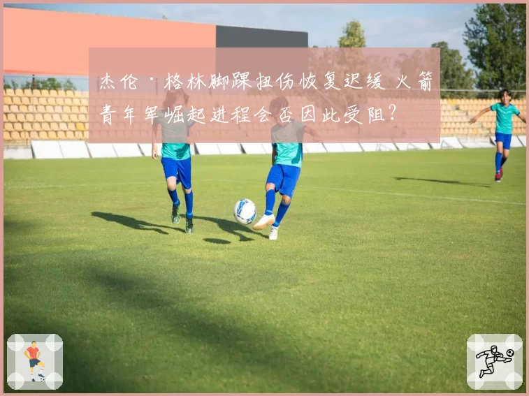 杰伦·格林脚踝扭伤恢复迟缓 火箭青年军崛起进程会否因此受阻？