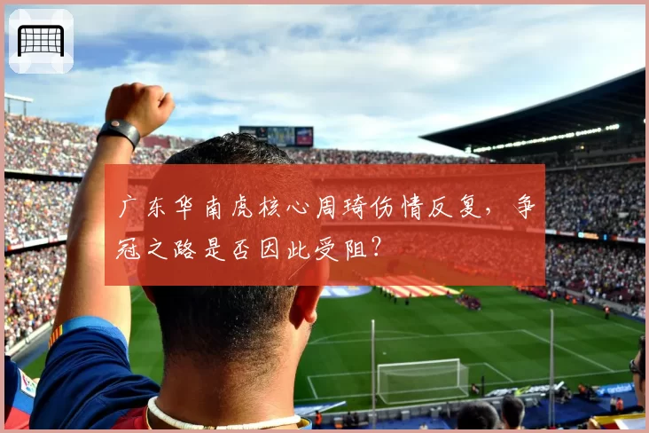 广东华南虎核心周琦伤情反复，争冠之路是否因此受阻？