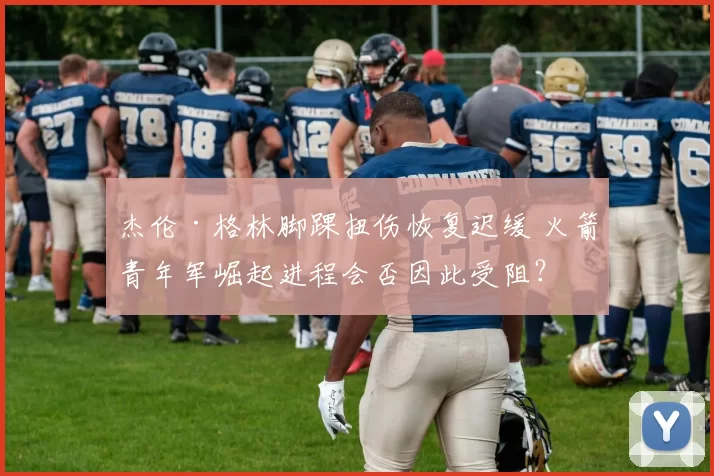 杰伦·格林脚踝扭伤恢复迟缓 火箭青年军崛起进程会否因此受阻？