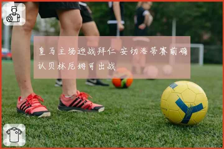 皇马主场迎战拜仁 安切洛蒂赛前确认贝林厄姆可出战