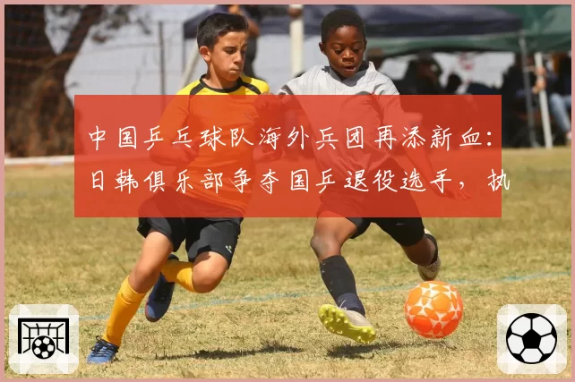 中国乒乓球队海外兵团再添新血：日韩俱乐部争夺国乒退役选手，执教理念与待遇对比