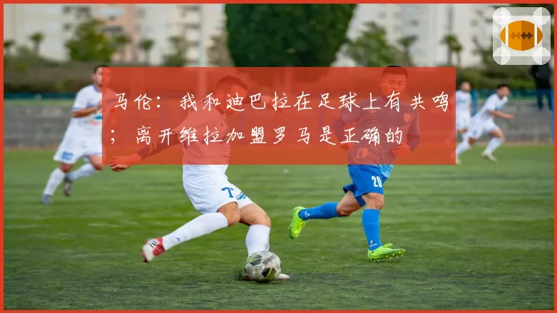 马伦：我和迪巴拉在足球上有共鸣；离开维拉加盟罗马是正确的
