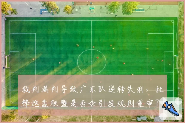裁判漏判导致广东队逆转失利，杜锋炮轰联盟是否会引发规则重审？