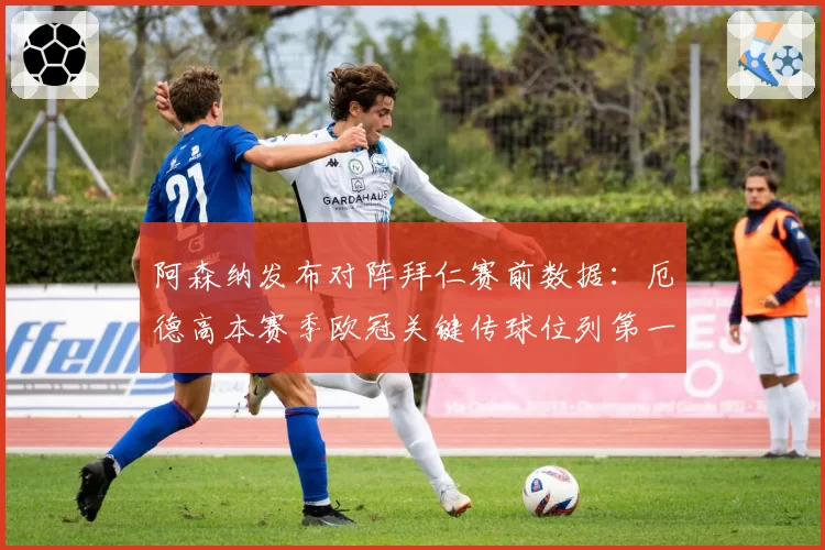 阿森纳发布对阵拜仁赛前数据：厄德高本赛季欧冠关键传球位列第一