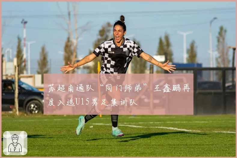 苏超南通队“同门师弟”王鑫鹏再度入选U15男足集训队
