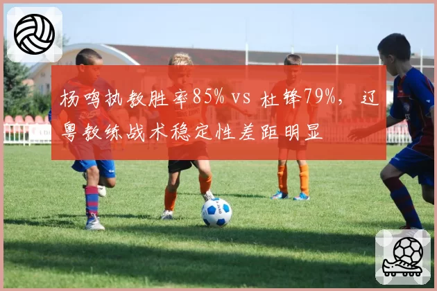 杨鸣执教胜率85% vs 杜锋79%,辽粤教练战术稳定性差距明显