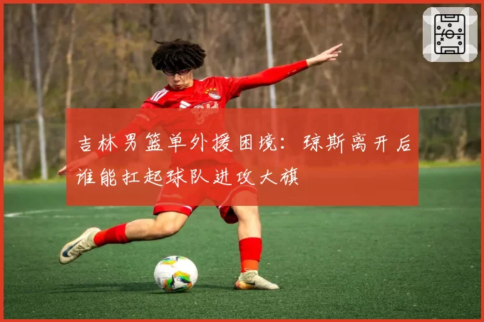 吉林男篮单外援困境：琼斯离开后谁能扛起球队进攻大旗