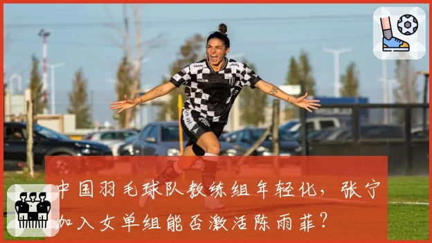 中国羽毛球队教练组年轻化，张宁加入女单组能否激活陈雨菲？