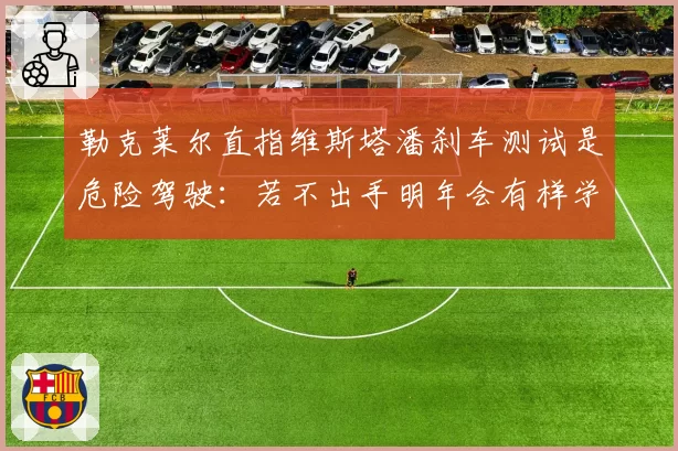 勒克莱尔直指维斯塔潘刹车测试是危险驾驶:若不出手明年会有样学样