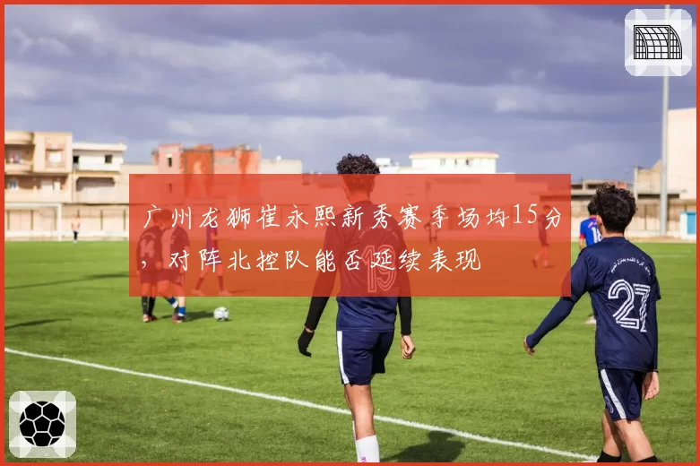 广州龙狮崔永熙新秀赛季场均15分，对阵北控队能否延续表现