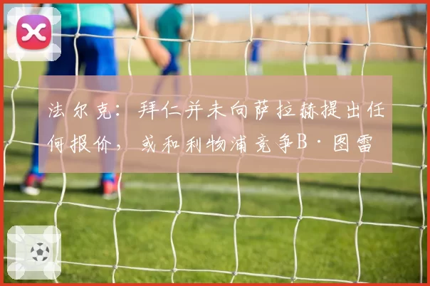 法尔克：拜仁并未向萨拉赫提出任何报价，或和利物浦竞争B·图雷