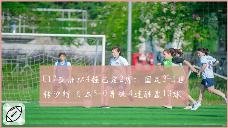 U17亚洲杯4强已定2席：国足3-1逆转沙特 日本5-0晋级 4连胜轰13球