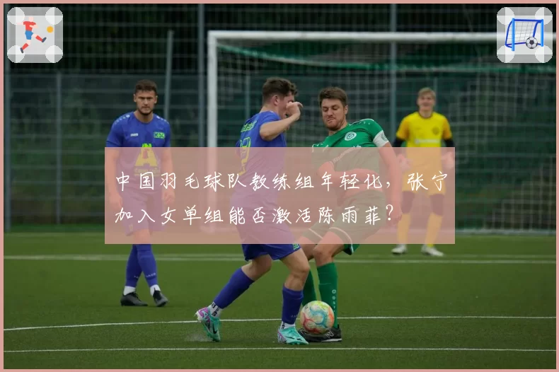 中国羽毛球队教练组年轻化,张宁加入女单组能否激活陈雨菲?