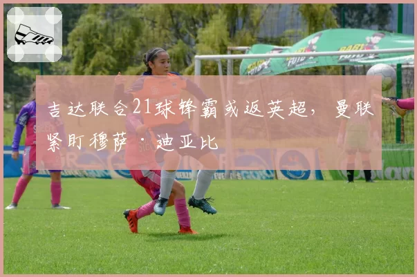 吉达联合21球锋霸或返英超，曼联紧盯穆萨·迪亚比