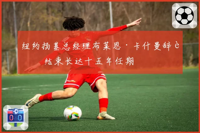 纽约扬基总经理布莱恩·卡什曼辞职 结束长达十五年任期