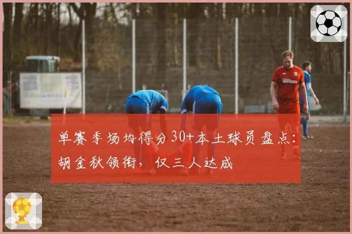单赛季场均得分30+本土球员盘点:胡金秋领衔,仅三人达成
