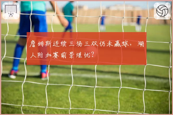 詹姆斯连续三场三双仍未赢球,湖人附加赛前景堪忧?