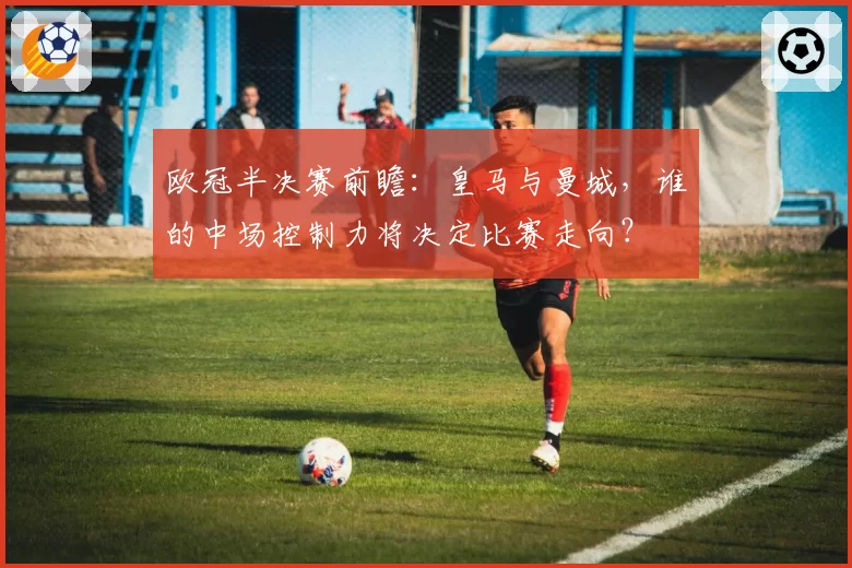 欧冠半决赛前瞻：皇马与曼城，谁的中场控制力将决定比赛走向？