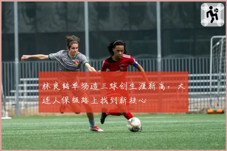 林良铭单场造三球创生涯新高,大连人保级路上找到新核心