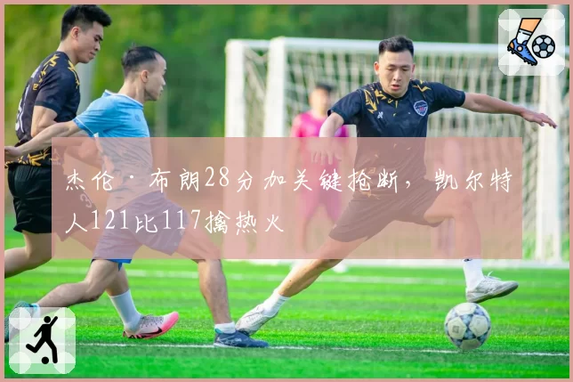 杰伦·布朗28分加关键抢断,凯尔特人121比117擒热火