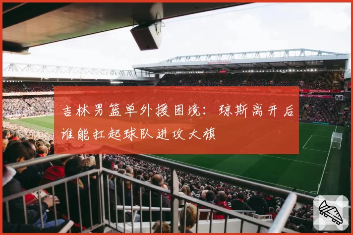 吉林男篮单外援困境：琼斯离开后谁能扛起球队进攻大旗