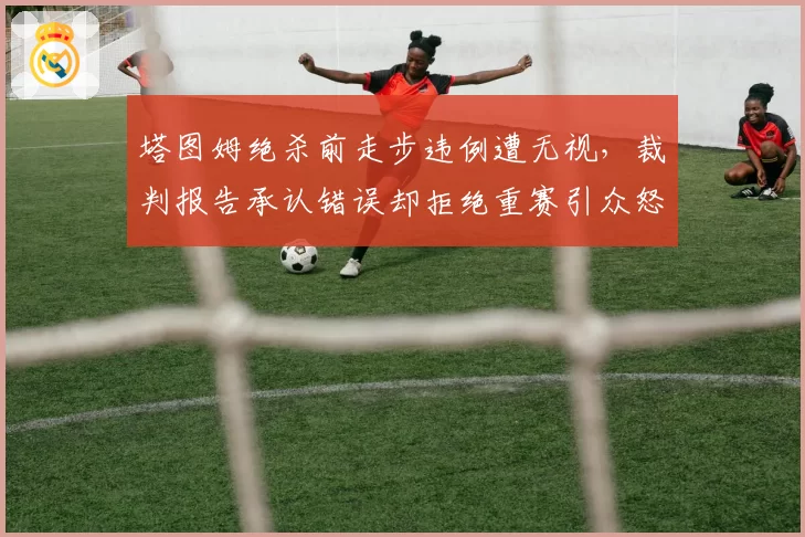 塔图姆绝杀前走步违例遭无视，裁判报告承认错误却拒绝重赛引众怒
