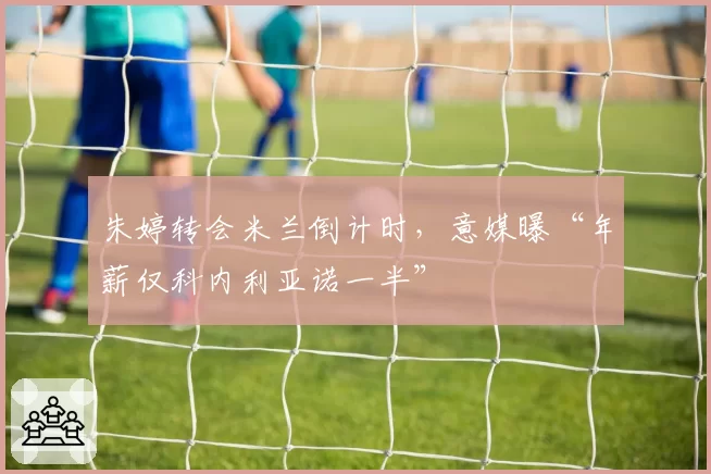 朱婷转会米兰倒计时，意媒曝“年薪仅科内利亚诺一半”