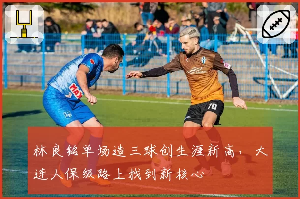林良铭单场造三球创生涯新高,大连人保级路上找到新核心