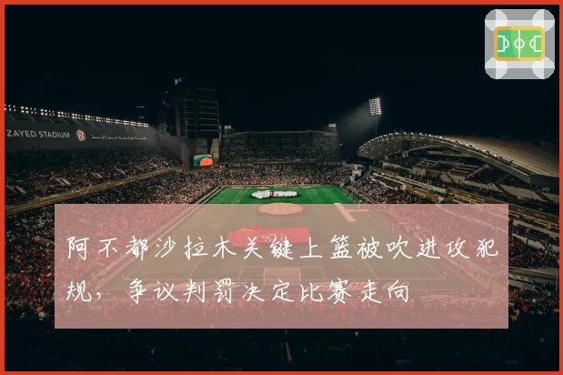 阿不都沙拉木关键上篮被吹进攻犯规，争议判罚决定比赛走向